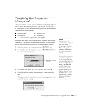 Page 111Presenting from a Memory Card or Digital Camera111
Transferring Your Scenario to a 
Memory Card
Once your scenario is saved, you can transfer it to a memory card. You 
can use any of the following standard Type II cards. Most require a 
PC card adapter to allow insertion into the projector (check with your 
computer dealer for availability). 
Before you start, make sure you are set up to access the card in your 
computer’s PCMCIA slot or card reader. Be sure to use the transfer 
process described below...