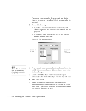 Page 112112Presenting from a Memory Card or Digital CameraThe autorun setting means that the scenario will start playing 
whenever the projector is turned on (with the memory card in the 
projector).
5. Do one of the following:
■If you don’t want the scenario to run automatically, click 
Cancel
. Skip to step 9 to remove the card and insert it in the 
projector.
■If you want it to run automatically, click OK and continue 
with the following instructions.
You see the Edit Autorun window:
6. To set a scenario to...