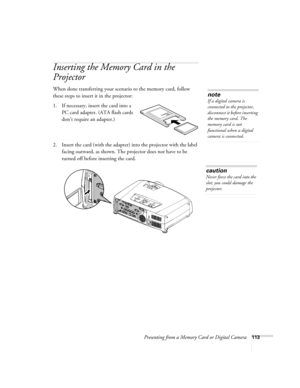 Page 113Presenting from a Memory Card or Digital Camera113
Inserting the Memory Card in the 
Projector
When done transferring your scenario to the memory card, follow 
these steps to insert it in the projector:
1. If necessary, insert the card into a 
PC card adapter. (ATA flash cards 
don’t require an adapter.)
2. Insert the card (with the adapter) into the projector with the label 
facing outward, as shown. The projector does not have to be 
turned off before inserting the card.
note
If a digital camera is...