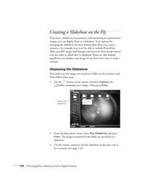 Page 118118Presenting from a Memory Card or Digital Camera
Creating a Slideshow on the Fly
If you have a folder on your memory card containing an assortment of 
images, you can display them as a slideshow. Your options for 
arranging the slideshow are more limited than when you create a 
scenario—for example, you won’t be able to include PowerPoint 
slides, just JPG images and bitmaps, and you won’t have much control 
over the order in which they’re displayed. However, this method 
quickly lets you display your...