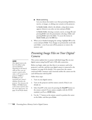 Page 120120Presenting from a Memory Card or Digital Camera
■Mode switching
Lets you choose the mode to use when presenting slideshows, 
movies, or images, or editing your scenario on the projector.
In 
Guide mode, which is the default, a drop-down menu 
appears whenever you select an item and press 
Enter. 
In 
Quick mode, selecting a scenario, movie, or image file and 
pressing 
Enter starts the presentation; selecting a folder and 
pressing 
Enter opens the folder. To access the menus in 
Quick mode, press the...