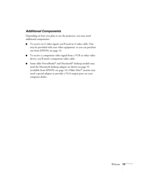 Page 13Welcome13
Additional Components
Depending on how you plan to use the projector, you may need 
additional components:
■To receive an S-video signal, you’ll need an S-video cable. One 
may be provided with your video equipment, or you can purchase 
one from EPSON; see page 14.
■To receive a component video signal from a VCR or other video 
device, you’ll need a component video cable.
■Some older PowerBooks® and Macintosh® desktop models may 
need the Macintosh desktop adapter set shown on page 55...