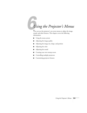 Page 123Using the Projector’s Menus123
1
Using the Projector’s Menus
You can use the projector’s on-screen menus to adjust the image, 
sound, and other features. This chapter covers the following 
information: 
■Using the menu system
■Adjusting the image quality
■Adjusting the image size, shape, and position
■Adjusting the color
■Adjusting the sound 
■Creating your own startup screen
■Controlling multiple projectors
■Customizing projector features 
