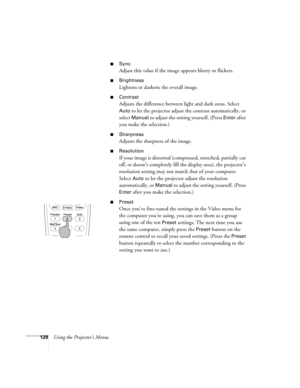 Page 128128Using the Projector’s Menus
■Sync
Adjust this value if the image appears blurry or flickers.
■Brightness
Lightens or darkens the overall image.
■Contrast
Adjusts the difference between light and dark areas. Select 
Auto to let the projector adjust the contrast automatically, or 
select 
Manual to adjust the setting yourself. (Press Enter after 
you make the selection.)
■Sharpness
Adjusts the sharpness of the image.
■Resolution
If your image is distorted (compressed, stretched, partially cut 
off, or...