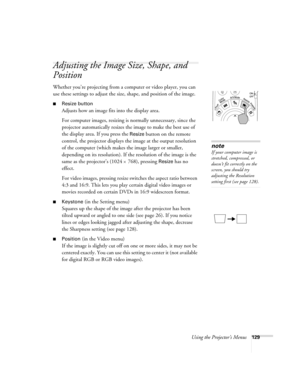 Page 129Using the Projector’s Menus129
Adjusting the Image Size, Shape, and 
Position
Whether you’re projecting from a computer or video player, you can 
use these settings to adjust the size, shape, and position of the image.
■Resize button
Adjusts how an image fits into the display area. 
For computer images, resizing is normally unnecessary, since the 
projector automatically resizes the image to make the best use of 
the display area. If you press the 
Resize button on the remote 
control, the projector...