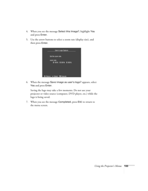 Page 133Using the Projector’s Menus133
4. When you see the message Select this Image?, highlight Yes 
and press 
Enter. 
5. Use the arrow buttons to select a zoom rate (display size), and 
then press 
Enter.
6. When the message 
Save image as user’s logo? appears, select 
Yes and press Enter. 
Saving the logo may take a few moments. Do not use your 
projector or video source (computer, DVD player, etc.) while the 
logo is being saved.
7. When you see the message 
Completed, press ESC to return to 
the menu screen. 