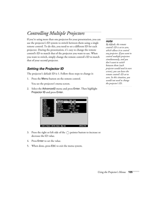 Page 135Using the Projector’s Menus135
Controlling Multiple Projectors
If you’re using more than one projector for your presentation, you can 
use the projector’s ID system to switch between them using a single 
remote control. To do this, you need to set a different ID for each 
projector. During the presentation, it’s easy to change the remote 
control’s ID to match that of the projector you want to use. When 
you want to switch, simply change the remote control’s ID to match 
that of your second projector....