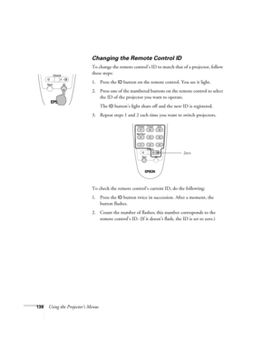 Page 136136Using the Projector’s Menus
Changing the Remote Control ID
To change the remote control’s ID to match that of a projector, follow 
these steps:
1. Press the 
ID button on the remote control. You see it light. 
2. Press one of the numbered buttons on the remote control to select 
the ID of the projector you want to operate. 
The 
ID button’s light shuts off and the new ID is registered.
3. Repeat steps 1 and 2 each time you want to switch projectors.
To check the remote control’s current ID, do the...