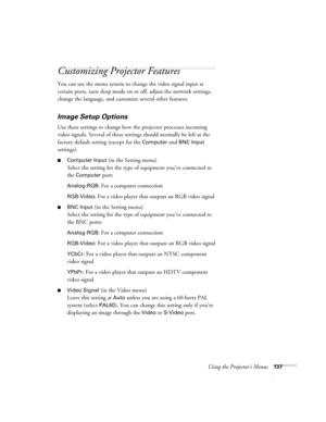 Page 137Using the Projector’s Menus137
Customizing Projector Features
You can use the menu system to change the video signal input at 
certain ports, turn sleep mode on or off, adjust the network settings, 
change the language, and customize several other features.
Image Setup Options
Use these settings to change how the projector processes incoming 
video signals. Several of these settings should normally be left at the 
factory default setting (except for the 
Computer and BNC Input 
settings). 
■Computer...