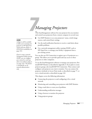 Page 141Managing Projectors141
1
Managing Projectors 
The EasyManagement software for your projector lets you monitor 
and control your projectors from a remote computer in several ways:
■Use EMP Monitor to see your projectors’ status, switch image 
sources, and control basic settings.
■Use the mail notification function to receive e-mail alerts about 
possible problems. 
■Use a network management utility running SNMP, such as 
HP OpenView, to manage your facility’s equipment from a 
pre-existing system. 
You...