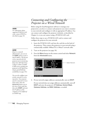 Page 142142Managing Projectors
Connecting and Configuring the 
Projector on a Wired Network
Before using the EasyManagement software to manage your 
projector(s), you have to connect each projector you want to monitor 
to your network and configure it with an appropriate IP address. You 
can connect and configure the projector wirelessly, as described in 
Chapter 4, or you can connect using a PCMCIA LAN card.
Follow these steps to use a PCMCIA LAN card to connect and 
configure the projector for your network.
1....