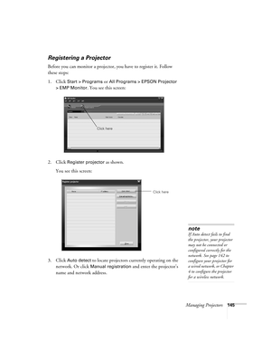 Page 145Managing Projectors145
Registering a Projector
Before you can monitor a projector, you have to register it. Follow 
these steps:
1. Click
 Start > Programs or All Programs > EPSON Projector 
> EMP Monitor
. You see this screen:
2. Click 
Register projector as shown. 
You see this screen:
3. Click 
Auto detect to locate projectors currently operating on the 
network. Or click 
Manual registration and enter the projector’s 
name and network address. 
Click here
Click here
note
If Auto detect fails to find...