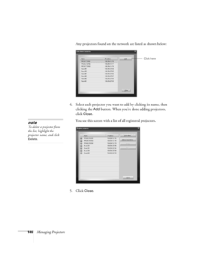 Page 146146Managing ProjectorsAny projectors found on the network are listed as shown below:
4. Select each projector you want to add by clicking its name, then 
clicking the 
Add button. When you’re done adding projectors, 
click 
Close. 
You see this screen with a list of all registered projectors.
5. Click 
Close.
Click here
note
To delete a projector from 
the list, highlight the 
projector name, and click 
Delete.  