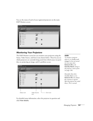 Page 147Managing Projectors147
You see the status of each of your registered projectors on the main 
EMP Monitor screen:
Monitoring Your Projectors
The EMP Monitor screen lets you monitor your projectors using the 
Status, Video Source, and Error icons shown below. These let you see 
which projectors are currently being used, from which source (or port) 
they are projecting an image, and if a problem occurs.  
For detailed status information, select the projector in question and 
click 
View details. 
note
To...