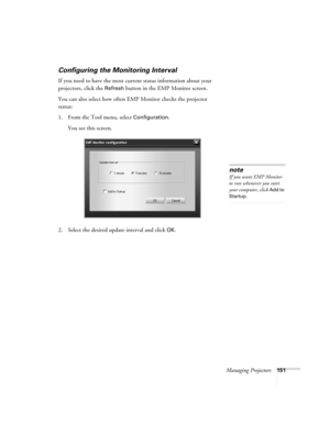 Page 151Managing Projectors151
Configuring the Monitoring Interval
If you need to have the most current status information about your 
projectors, click the 
Refresh button in the EMP Monitor screen. 
You can also select how often EMP Monitor checks the projector 
status:
1. From the Tool menu, select 
Configuration. 
You see this screen. 
2. Select the desired update interval and click 
OK.
note
If you want EMP Monitor 
to run whenever you start 
your computer, click 
Add to 
Startup. 