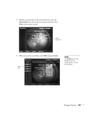 Page 153Managing Projectors153
4. Wireless network only: On the Network Screen, select the 
Advanced button next to the Access point mode box. Press 
Enter on the remote control.
5. When you see the screen below, select 
Mail and press Enter.
Select 
Advanced
note
The ESSID option is not 
displayed if you are 
connecting over a wired 
LAN network.
Select 
Mail 
