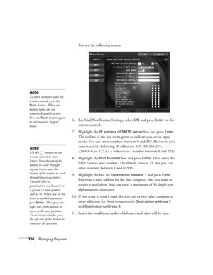 Page 154154Managing ProjectorsYou see the following screen:
6. For Mail Notification Settings, select 
ON and press Enter on the 
remote control.
7. Highlight the 
IP address of SMTP server box and press Enter. 
The outline of the box turns green to indicate you are in input 
mode. You can enter numbers between 0 and 255. However, you 
cannot use the following IP addresses: 255.255.255.255, 
224.0.0.0, or 127.x.x.x (where x is a number between 0 and 255).
8. Highlight the 
Port Number box and press Enter. Then...