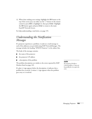 Page 155Managing Projectors155
12. When done making your settings, highlight the OK button at the 
top of the screen (you can either use the   button on the remote 
control or press 
ESC to highlight it), then press Enter. Highlight 
the 
OK button again and press Enter to return to the main 
EasyMP Network Screen.
For help understanding e-mail alerts, see page 155.
Understanding the Notification 
Messages
If a projector experiences a problem, it sends an e-mail message to 
each of the addresses you provided...