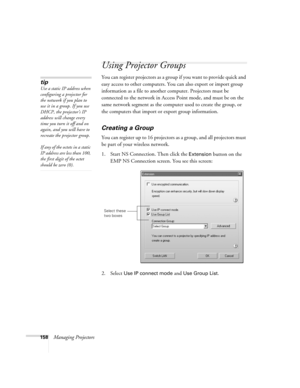 Page 158158Managing Projectors
Using Projector Groups
You can register projectors as a group if you want to provide quick and 
easy access to other computers. You can also export or import group 
information as a file to another computer. Projectors must be 
connected to the network in Access Point mode, and must be on the 
same network segment as the computer used to create the group, or 
the computers that import or export group information.
Creating a Group
You can register up to 16 projectors as a group, and...