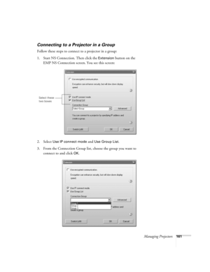 Page 161Managing Projectors161
Connecting to a Projector in a Group
Follow these steps to connect to a projector in a group:
1. Start NS Connection. Then click the 
Extension button on the 
EMP NS Connection screen. You see this screen:
2. Select 
Use IP connect mode and Use Group List. 
3. From the Connection Group list, choose the group you want to 
connect to and click 
OK.
Select these 
two boxes 