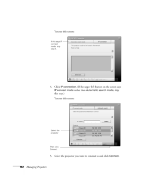 Page 162162Managing ProjectorsYou see this screen:
4. Click 
IP connection. (If the upper left button on the screen says 
IP connect mode rather than Automatic search mode, skip 
this step.)
You see this screen:
5. Select the projector you want to connect to and click 
Connect.
If this says IP 
connect 
mode, skip 
step 4.
Select the 
projector
Then click 
Connect 