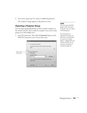 Page 163Managing Projectors163
6. If you want, repeat step 5 to connect to additional projectors.
The computer’s image appears on the projector screen.
Exporting a Projector Group
You can export group information as a file to another computer on 
the wireless network. This is useful, for example, if you want to share 
group access with multiple users.
1. Start NS Connection. Then click the 
Extension button on the 
EMP NS Connection screen. You see this screen:
note
You must export all of the 
groups in the...