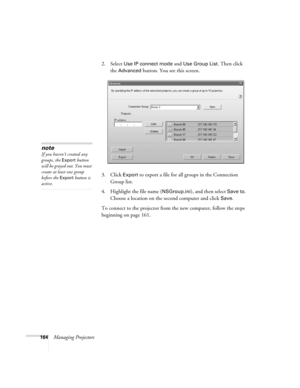 Page 164164Managing Projectors2. Select 
Use IP connect mode and Use Group List. Then click 
the 
Advanced button. You see this screen.
3. Click 
Export to export a file for all groups in the Connection 
Group list.
4. Highlight the file name (
NSGroup.ini), and then select Save to. 
Choose a location on the second computer and click 
Save. 
To connect to the projector from the new computer, follow the steps 
beginning on page 161.
note
If you haven’t created any 
groups, the 
Export button 
will be grayed out....