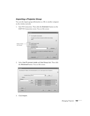 Page 165Managing Projectors165
Importing a Projector Group
You can also import group information as a file to another computer 
on the wireless network. 
1. Start NS Connection. Then click the 
Extension button on the 
EMP NS Connection screen. You see this screen:
2. Select 
Use IP connect mode and Use Group List. Then click 
the 
Advanced button. You see this screen.
3. Click 
Import.
Select these 
two boxes 