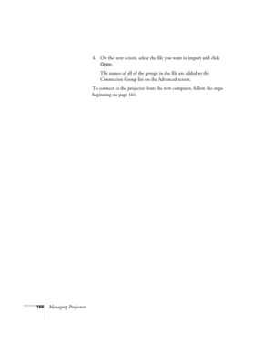 Page 166166Managing Projectors4. On the next screen, select the file you want to import and click 
Open.
The names of all of the groups in the file are added to the 
Connection Group list on the Advanced screen.
To connect to the projector from the new computer, follow the steps 
beginning on page 161. 