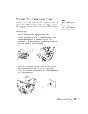 Page 169Maintaining the Projector169
Cleaning the Air Filters and Vents
Clean the air filters and air intake vents after every 100 hours of use. If 
they are not cleaned periodically, they can become clogged with dust, 
preventing proper ventilation. This can cause overheating and damage 
the projector. 
Follow these steps:
1. Turn off the projector and unplug the power cord.
2. To clean the intake vents, EPSON recommends using a small 
vacuum cleaner designed for computers and other office 
equipment. If you...