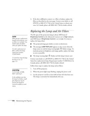 Page 170170Maintaining the Projector4. If the dirt is difficult to remove or a filter is broken, replace the 
filters as described on the next page. Contact your dealer or call 
EPSON at (800) 873-7766 in the United States to obtain new 
ones. In Canada, please call (800) 463-7766 for dealer referral.
Replacing the Lamp and Air Filters
The life span of the projection lamp is about 2000 hours if 
Brightness Control in the Advanced 2 menu is set to High (default), 
and 3000 hours if 
Brightness Control is set to...