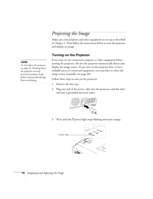 Page 1818Displaying and Adjusting the Image
Projecting the Image
Make sure your projector and other equipment are set up as described 
in Chapter 3. Then follow the instructions below to start the projector 
and display an image. 
Turning on the Projector
If you turn on any connected computer or video equipment before 
starting the projector, this lets the projector automatically detect and 
display the image source. If you turn on the projector first, or have 
multiple pieces of connected equipment, you may...