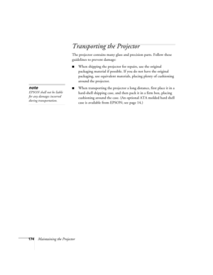 Page 174174Maintaining the Projector
Transporting the Projector
The projector contains many glass and precision parts. Follow these 
guidelines to prevent damage:
■When shipping the projector for repairs, use the original 
packaging material if possible. If you do not have the original 
packaging, use equivalent materials, placing plenty of cushioning 
around the projector.
■When transporting the projector a long distance, first place it in a 
hard-shell shipping case, and then pack it in a firm box, placing...