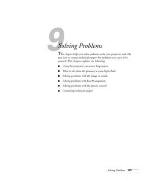 Page 175Solving Problems175
1
Solving Problems
This chapter helps you solve problems with your projector, and tells 
you how to contact technical support for problems you can’t solve 
yourself. This chapter explains the following:
■Using the projector’s on-screen help system
■What to do when the projector’s status lights flash
■Solving problems with the image or sound
■Solving problems with EasyManagement
■Solving problems with the remote control
■Contacting technical support 