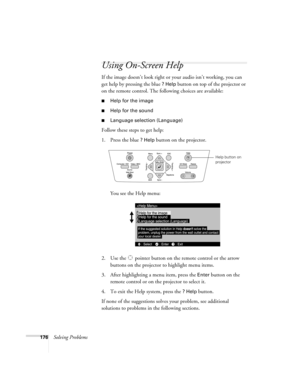 Page 176176Solving Problems
Using On-Screen Help
If the image doesn’t look right or your audio isn’t working, you can 
get help by pressing the blue 
? Help button on top of the projector or 
on the remote control. The following choices are available:
■Help for the image
■Help for the sound
■Language selection (Language)
Follow these steps to get help:
1. Press the blue 
? Help button on the projector. 
You see the Help menu:
2. Use the  pointer button on the remote control or the arrow 
buttons on the projector...