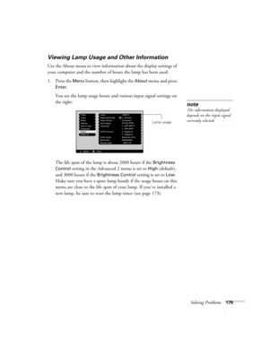 Page 179Solving Problems179
Viewing Lamp Usage and Other Information
Use the About menu to view information about the display settings of 
your computer and the number of hours the lamp has been used. 
1. Press the 
Menu button, then highlight the About menu and press 
Enter. 
You see the lamp usage hours and various input signal settings on 
the right:
The life span of the lamp is about 2000 hours if the 
Brightness 
Control
 setting in the Advanced 2 menu is set to High (default), 
and 3000 hours if the...