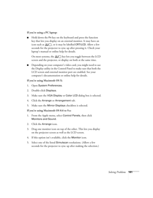 Page 181Solving Problems181
If you’re using a PC laptop:
■Hold down the Fn key on the keyboard and press the function 
key that lets you display on an external monitor. It may have an 
icon such as  , or it may be labelled 
CRT/LCD. Allow a few 
seconds for the projector to sync up after pressing it. Check your 
laptop’s manual or online help for details. 
On most systems, the   key lets you toggle between the LCD 
screen and the projector, or display on both at the same time.
■Depending on your computer’s video...