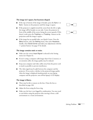 Page 183Solving Problems183
The image isn’t square, but keystone-shaped.
■If the top or bottom of the image is broader, press the Sync + or 
Sync - button on the projector until the image is square.
■If the projector is angled toward the screen from the left or right, 
the image will be broader on one side. Center the projector in 
front of the middle of the screen, facing the screen squarely. If this 
doesn’t work, press the 
Tracking + or Tracking - button on the 
projection until the image is square.
■If the...