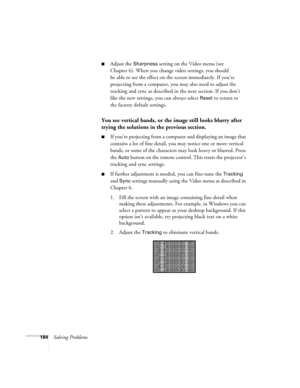 Page 184184Solving Problems
■Adjust the Sharpness setting on the Video menu (see 
Chapter 6). When you change video settings, you should 
be able to see the effect on the screen immediately. If you’re 
projecting from a computer, you may also need to adjust the 
tracking and sync as described in the next section. If you don’t 
like the new settings, you can always select 
Reset to return to 
the factory default settings.
You see vertical bands, or the image still looks blurry after 
trying the solutions in the...