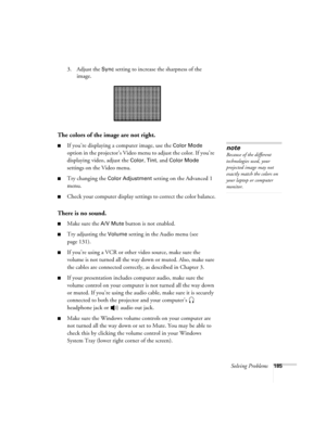 Page 185Solving Problems185
3. Adjust the Sync setting to increase the sharpness of the 
image. 
The colors of the image are not right.
■If you’re displaying a computer image, use the Color Mode 
option in the projector’s Video menu to adjust the color. If you’re 
displaying video, adjust the 
Color, Tint, and Color Mode 
settings on the Video menu.
■Try changing the Color Adjustment setting on the Advanced 1 
menu.
■Check your computer display settings to correct the color balance.
There is no sound.
■Make sure...