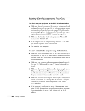 Page 186186Solving Problems
Solving EasyManagement Problems 
You don’t see your projector in the EMP Monitor window.
■Make sure that you’ve connected the projector to the network and 
configured it correctly; see page142 for information about setting 
up the projector for a wired network, or page 70 for information 
about setting it up for a wireless network. Also, make sure you’ve 
registered the projector with EMP Monitor. See page 144.
■Make sure that Standby Mode in the projector’s Advanced 1 
menu is set to...