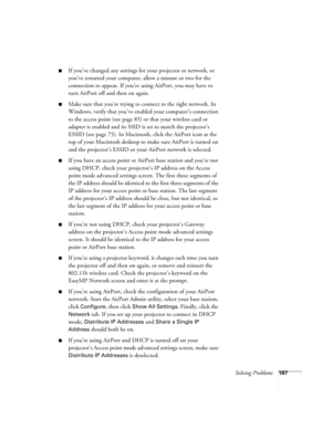 Page 187Solving Problems187
■If you’ve changed any settings for your projector or network, or 
you’ve restarted your computer, allow a minute or two for the 
connection to appear. If you’re using AirPort, you may have to 
turn AirPort off and then on again.
■Make sure that you’re trying to connect to the right network. In 
Windows, verify that you’ve enabled your computer’s connection 
to the access point (see page 85) or that your wireless card or 
adapter is enabled and its SSID is set to match the projector’s...