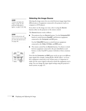 Page 2020Displaying and Adjusting the Image
Selecting the Image Source
Selecting the image source lets you switch between images input from 
different pieces of equipment connected to the projector (such as a 
computer or DVD player). 
If you don’t see the image you want, select it using the 
Source 
buttons either on the projector or the remote control. 
The 
Source buttons work as follows:
■The projector has two Source buttons. Use the Computer/DVI 
button to switch between 
EasyMP, and between equipment...