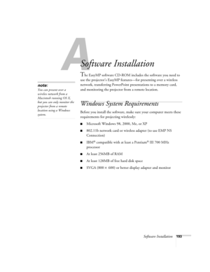 Page 193Software Installation193
A
Software Installation
The EasyMP software CD-ROM includes the software you need to 
use the projector’s EasyMP features—for presenting over a wireless 
network, transferring PowerPoint presentations to a memory card, 
and monitoring the projector from a remote location. 
Windows System Requirements 
Before you install the software, make sure your computer meets these 
requirements for projecting wirelessly: 
■Microsoft Windows 98, 2000, Me, or XP
■802.11b network card or...