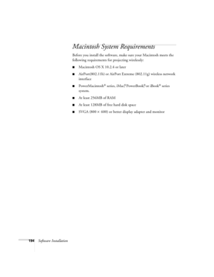 Page 194194Software Installation
Macintosh System Requirements
Before you install the software, make sure your Macintosh meets the 
following requirements for projecting wirelessly:
■Macintosh OS X 10.2.4 or later
■AirPort(802.11b) or AirPort Extreme (802.11g) wireless network 
interface
■PowerMacintosh® series, iMac,® PowerBook,® or iBook® series 
system.
■At least 256MB of RAM
■At least 128MB of free hard disk space
■SVGA (800 × 600) or better display adapter and monitor 