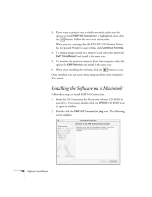 Page 196196Software Installation3. If you want to project over a wireless network, make sure the 
option to install 
EMP NS Connection is highlighted, then click 
the  button. Follow the on-screen instructions. 
When you see a message that the EPSON GDI Monitor Driver 
has not passed Windows Logo testing, click 
Continue Anyway.
4. To project images stored on a memory card, select the option for 
EMP SlideMaker2 and install it the same way. 
5. To monitor the projector remotely from this computer, select the...
