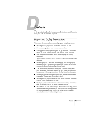 Page 207Notices207
A
Notices
This appendix includes safety instructions and other important information 
about your EPSON PowerLite projector.
Important Safety Instructions
Follow these safety instructions when setting up and using the projector:
■Do not place the projector on an unstable cart, stand, or table.
■Do not use the projector near water or sources of heat.
■Use the type of power source indicated on the projector. If you are not 
sure of the power available, consult your dealer or power company.
■Place...