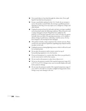 Page 208208Notices
■Never push objects of any kind through the cabinet slots. Never spill 
liquid of any kind into the projector.
■Except as specifically explained in this User’s Guide, do not attempt to 
service this product yourself. Refer all servicing to qualified personnel. 
Opening or removing covers may expose you to dangerous voltages and 
other hazards.
■Unplug the projector from the wall outlet and refer servicing to qualified 
service personnel under the following conditions: When the power cord 
or...