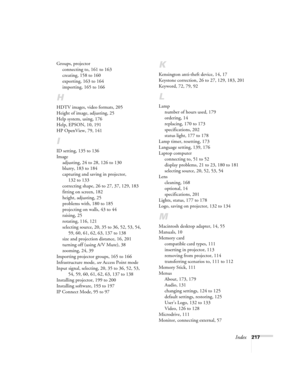 Page 217Index217 Groups, projector
connecting to, 161 to 163
creating, 158 to 160
exporting, 163 to 164
importing, 165 to 166
H
HDTV images, video formats, 205
Height of image, adjusting, 25
Help system, using, 176
Help, EPSON, 10, 191
HP OpenView, 79, 141
I
ID setting, 135 to 136
Image
adjusting, 24 to 28, 126 to 130
blurry, 183 to 184
capturing and saving in projector, 
132 to 133
correcting shape, 26 to 27, 37, 129, 183
fitting on screen, 182
height, adjusting, 25
problems with, 180 to 185
projecting on...