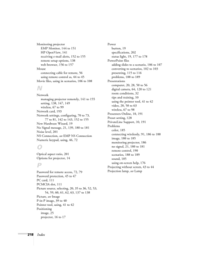 Page 218218Index
Monitoring projector
EMP Monitor, 144 to 151
HP OpenView, 141
receiving e-mail alerts, 152 to 155
remote setup options, 138
web browser, 156 to 157
Mouse
connecting cable for remote, 56
using remote control as, 44 to 45
Movie files, using in scenarios, 106 to 108
N
Network
managing projector remotely, 141 to 155
setting, 138, 147, 149
wireless, 67 to 99
Network card, 193
Network settings, configuring, 70 to 73, 
77 to 81, 142 to 143, 152 to 155
New Hardware Wizard, 19
No Signal message, 21, 139,...